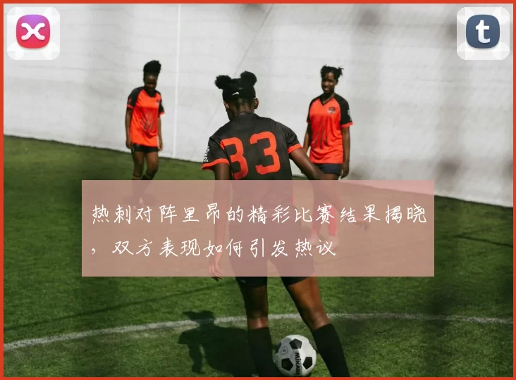 热刺对阵里昂的精彩比赛结果揭晓，双方表现如何引发热议