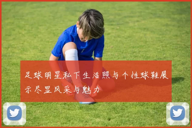 足球明星私下生活照与个性球鞋展示尽显风采与魅力