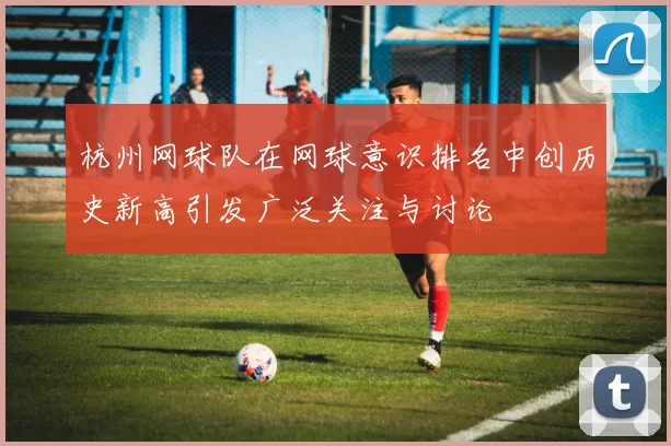 杭州网球队在网球意识排名中创历史新高引发广泛关注与讨论