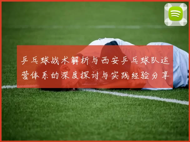 乒乓球战术解析与西安乒乓球队运营体系的深度探讨与实践经验分享