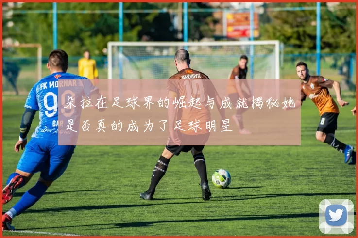 朵拉在足球界的崛起与成就揭秘她是否真的成为了足球明星