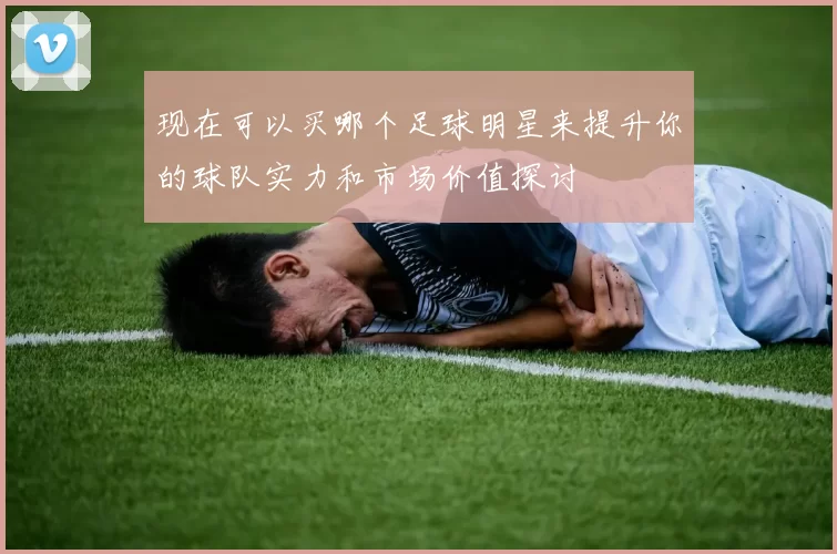 现在可以买哪个足球明星来提升你的球队实力和市场价值探讨