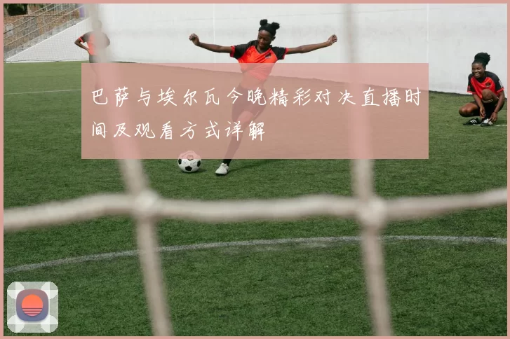 巴萨与埃尔瓦今晚精彩对决直播时间及观看方式详解