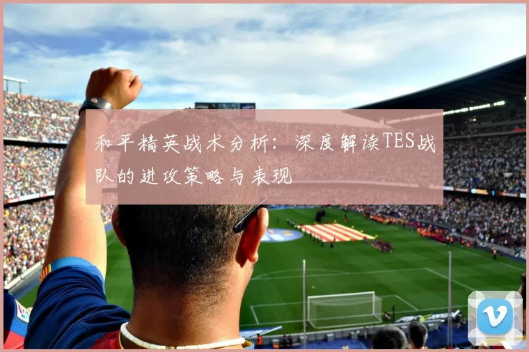 和平精英战术分析：深度解读TES战队的进攻策略与表现
