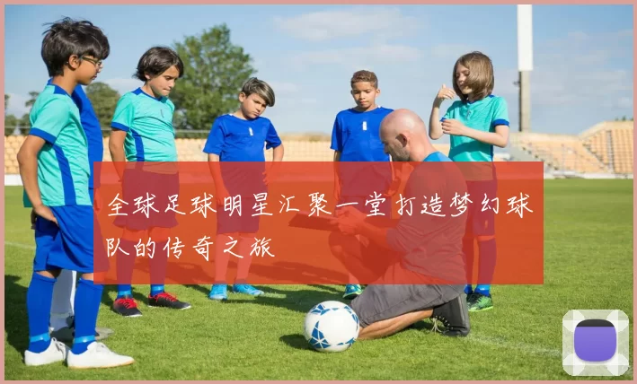 全球足球明星汇聚一堂打造梦幻球队的传奇之旅