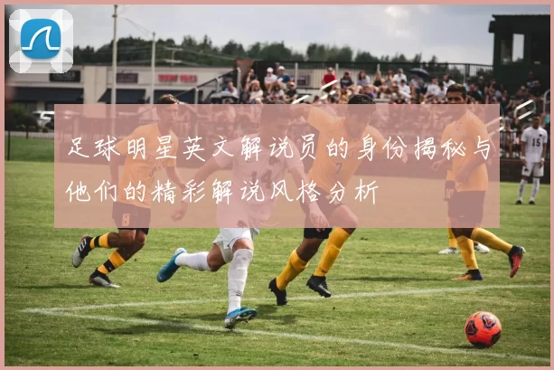 足球明星英文解说员的身份揭秘与他们的精彩解说风格分析