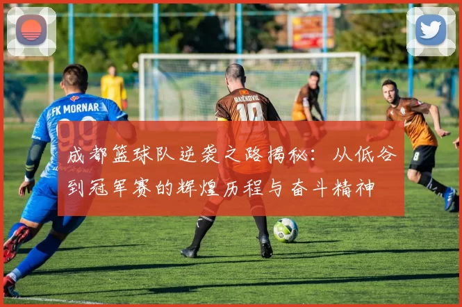 成都篮球队逆袭之路揭秘：从低谷到冠军赛的辉煌历程与奋斗精神
