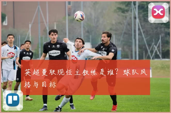 英超曼联现任主教练是谁？球队风格与目标
