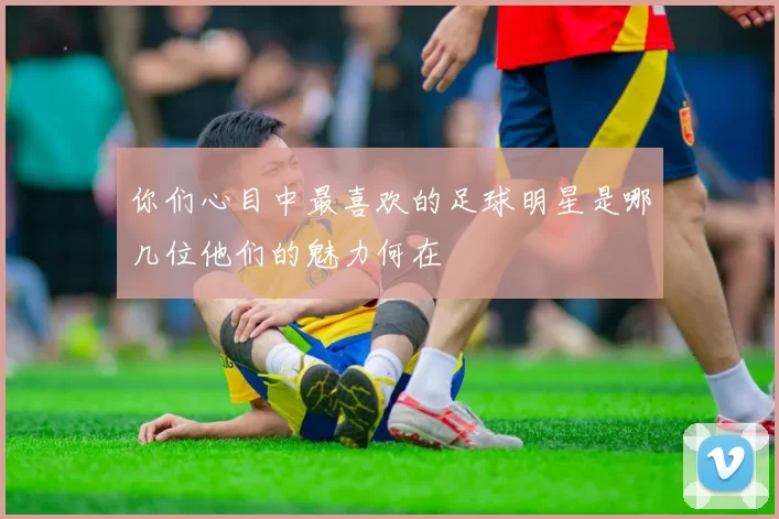 你们心目中最喜欢的足球明星是哪几位他们的魅力何在