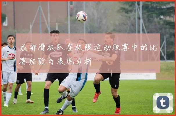 成都滑板队在极限运动联赛中的比赛经验与表现分析