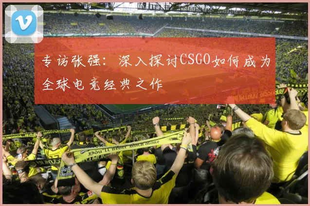 专访张强：深入探讨CSGO如何成为全球电竞经典之作