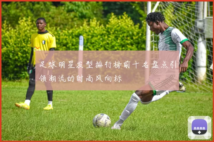 足球明星发型排行榜前十名盘点引领潮流的时尚风向标