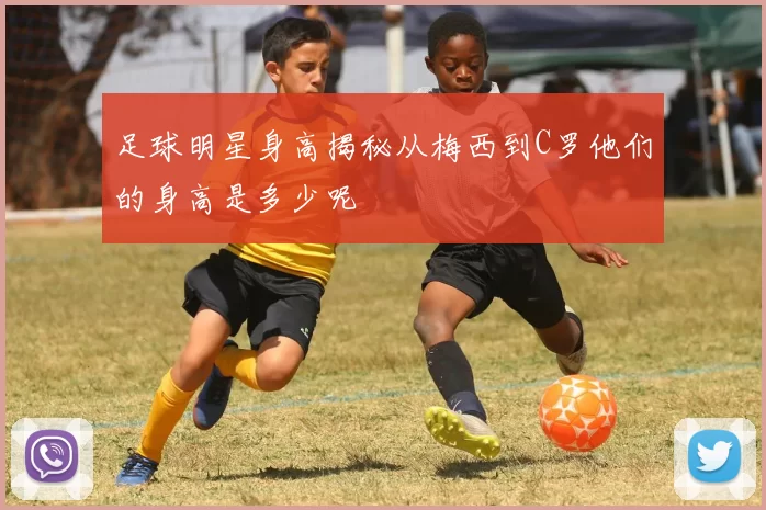 足球明星身高揭秘从梅西到C罗他们的身高是多少呢