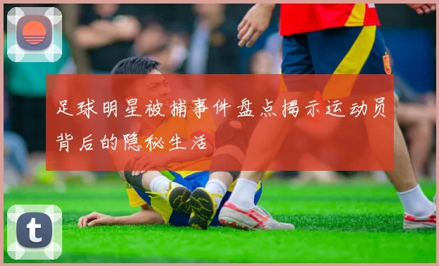 足球明星被捕事件盘点揭示运动员背后的隐秘生活