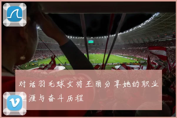 对话羽毛球女将王丽分享她的职业生涯与奋斗历程