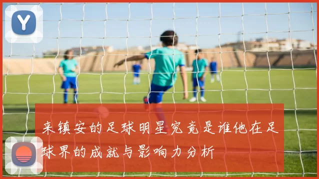 来镇安的足球明星究竟是谁他在足球界的成就与影响力分析