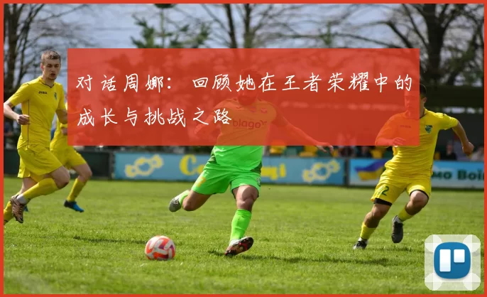 对话周娜：回顾她在王者荣耀中的成长与挑战之路