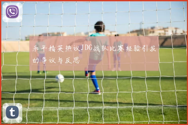 和平精英热议JDG战队比赛经验引发的争议与反思