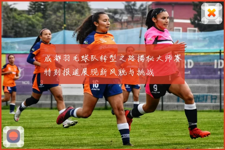 成都羽毛球队转型之路揭秘大师赛特别报道展现新风貌与挑战