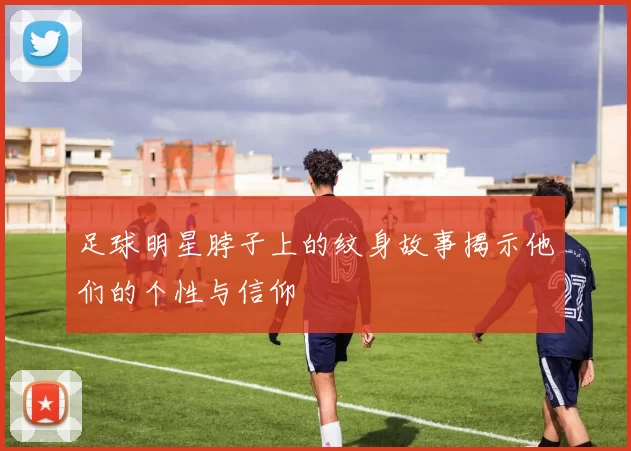 足球明星脖子上的纹身故事揭示他们的个性与信仰