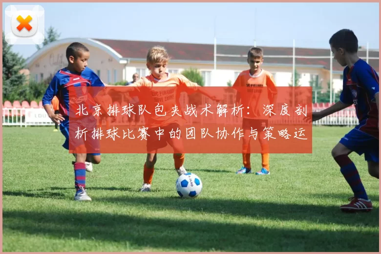 北京排球队包夹战术解析：深度剖析排球比赛中的团队协作与策略运用