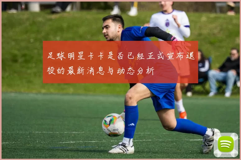 足球明星卡卡是否已经正式宣布退役的最新消息与动态分析