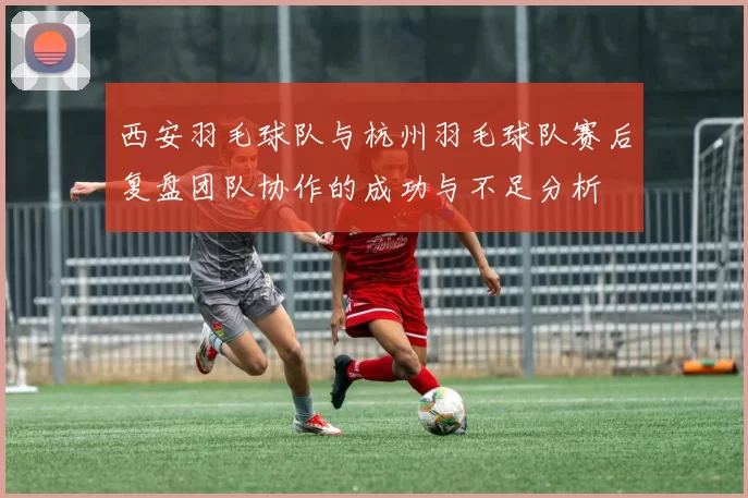 西安羽毛球队与杭州羽毛球队赛后复盘团队协作的成功与不足分析