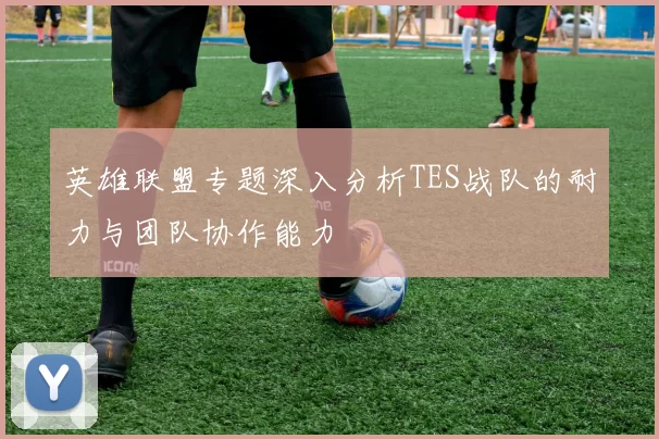 英雄联盟专题深入分析TES战队的耐力与团队协作能力