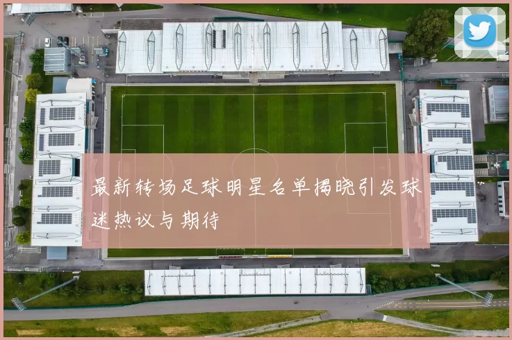 最新转场足球明星名单揭晓引发球迷热议与期待