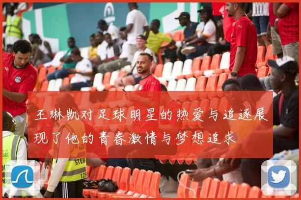 王琳凯对足球明星的热爱与追逐展现了他的青春激情与梦想追求
