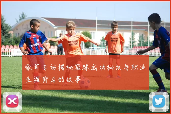 张军专访揭秘篮球成功秘诀与职业生涯背后的故事