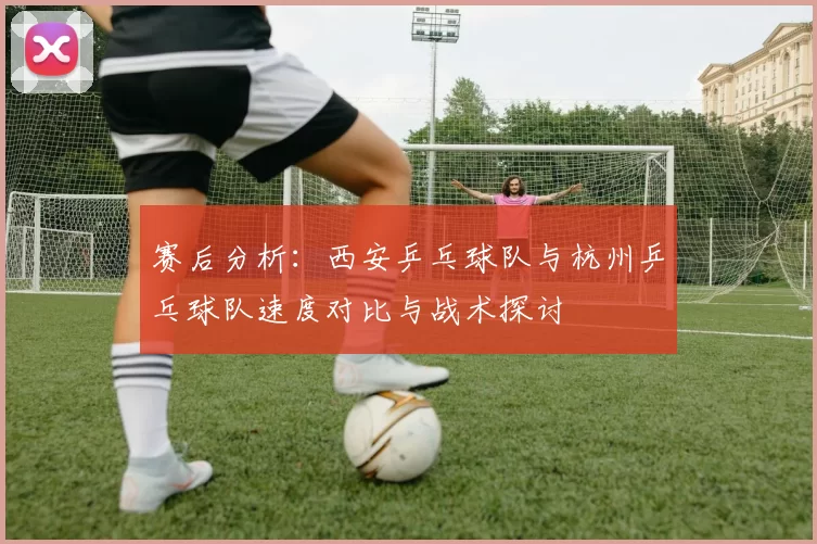 赛后分析：西安乒乓球队与杭州乒乓球队速度对比与战术探讨