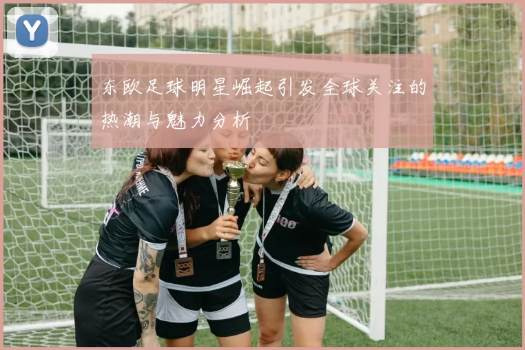 东欧足球明星崛起引发全球关注的热潮与魅力分析