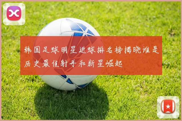 韩国足球明星进球排名榜揭晓谁是历史最佳射手和新星崛起