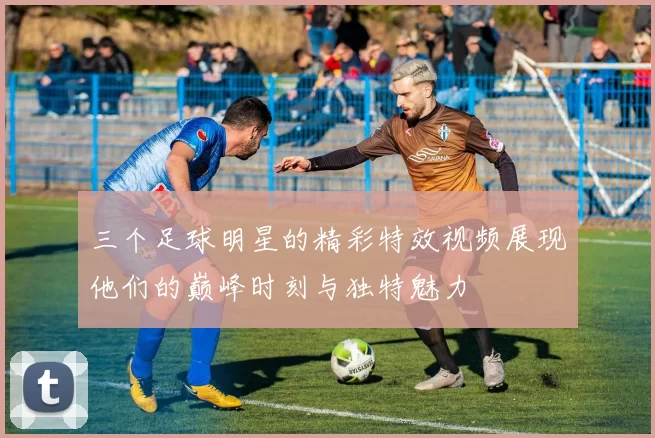 三个足球明星的精彩特效视频展现他们的巅峰时刻与独特魅力