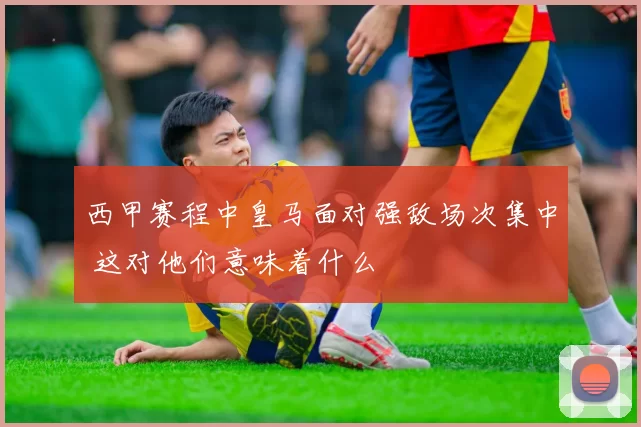 西甲赛程中皇马面对强敌场次集中 这对他们意味着什么