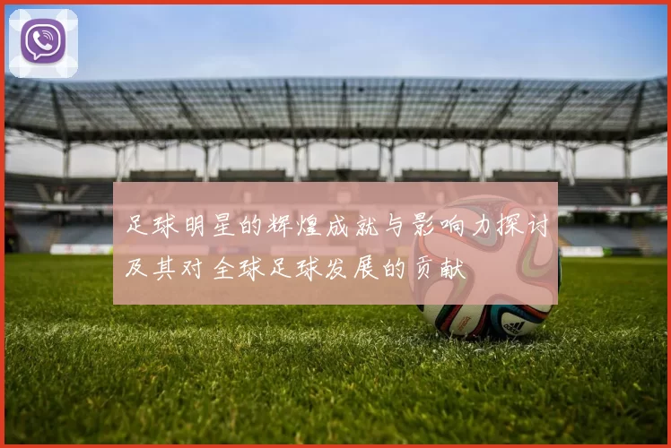 足球明星的辉煌成就与影响力探讨及其对全球足球发展的贡献