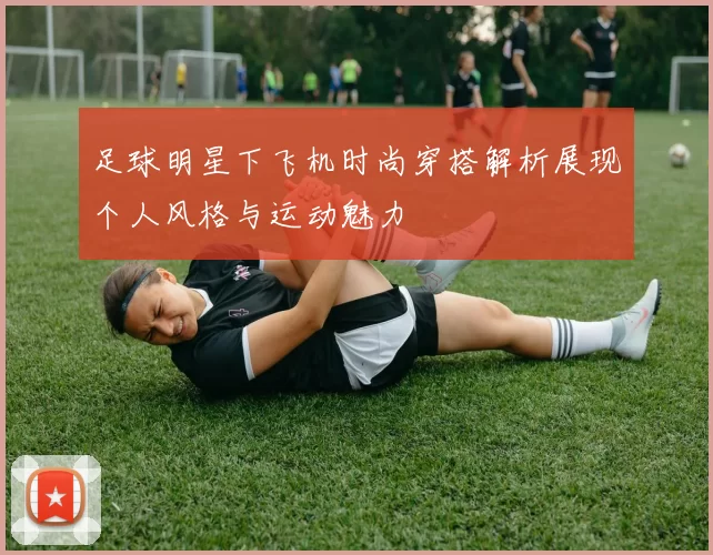 足球明星下飞机时尚穿搭解析展现个人风格与运动魅力