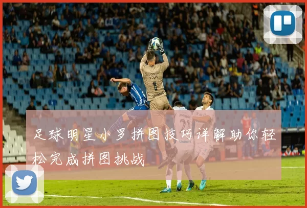 足球明星小罗拼图技巧详解助你轻松完成拼图挑战