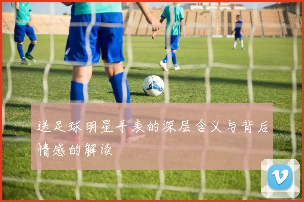 送足球明星手表的深层含义与背后情感的解读