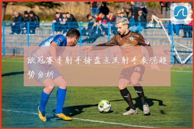 欧冠赛季射手榜盘点及射手表现趋势分析
