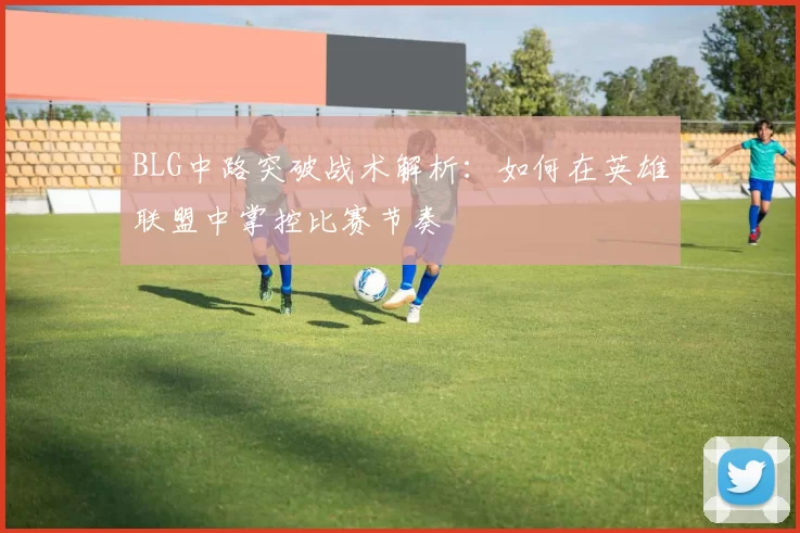 BLG中路突破战术解析：如何在英雄联盟中掌控比赛节奏