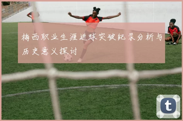 梅西职业生涯进球突破纪录分析与历史意义探讨