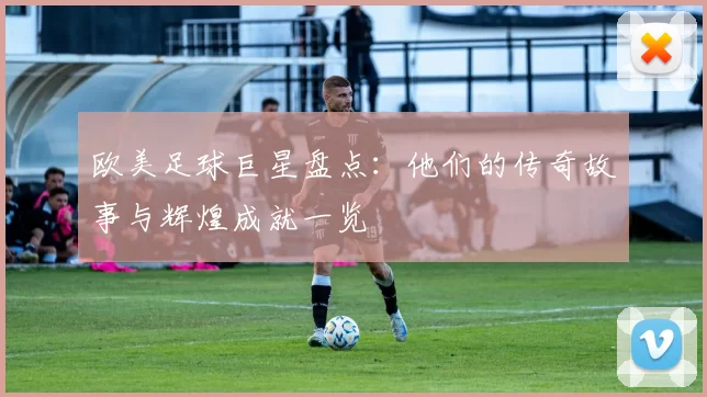 欧美足球巨星盘点：他们的传奇故事与辉煌成就一览