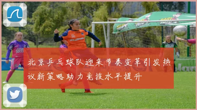 北京乒乓球队迎来节奏变革引发热议新策略助力竞技水平提升