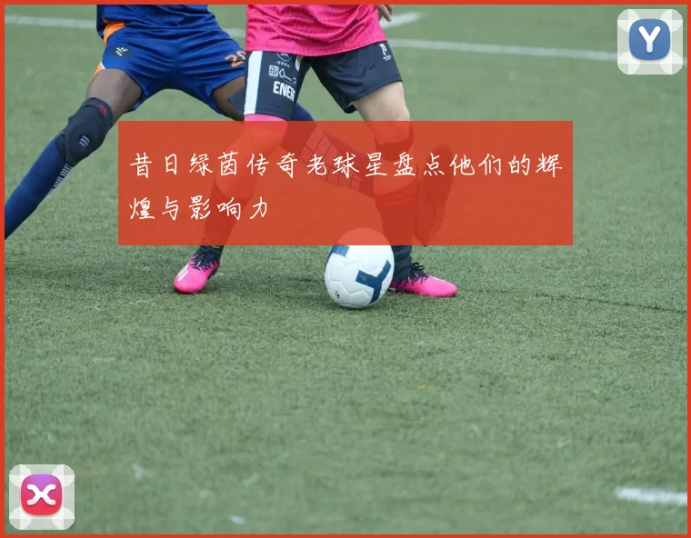 昔日绿茵传奇老球星盘点他们的辉煌与影响力