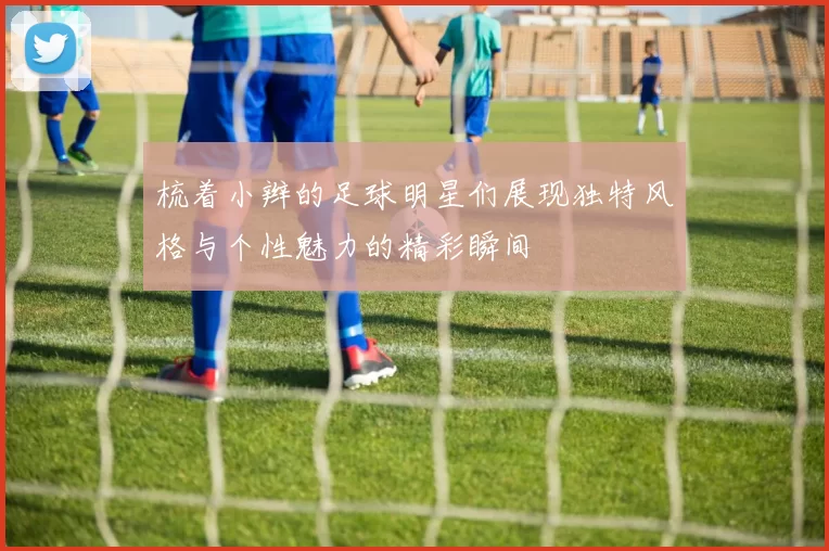 梳着小辫的足球明星们展现独特风格与个性魅力的精彩瞬间