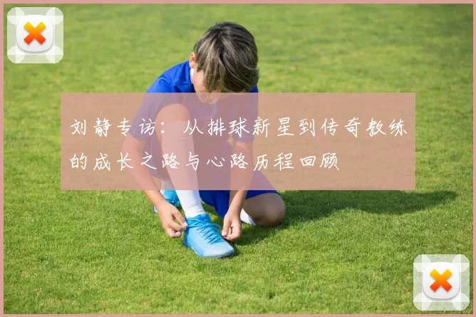 刘静专访：从排球新星到传奇教练的成长之路与心路历程回顾