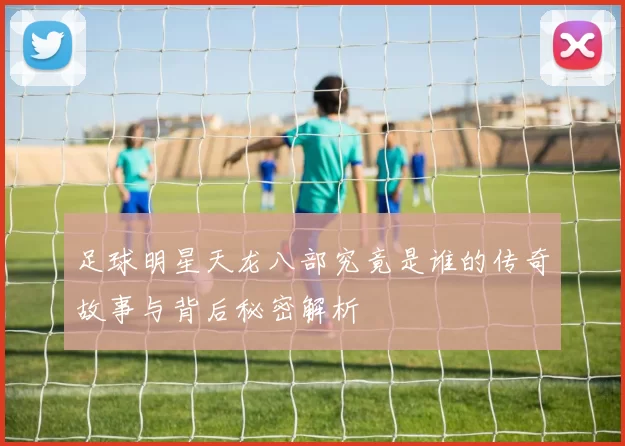 足球明星天龙八部究竟是谁的传奇故事与背后秘密解析