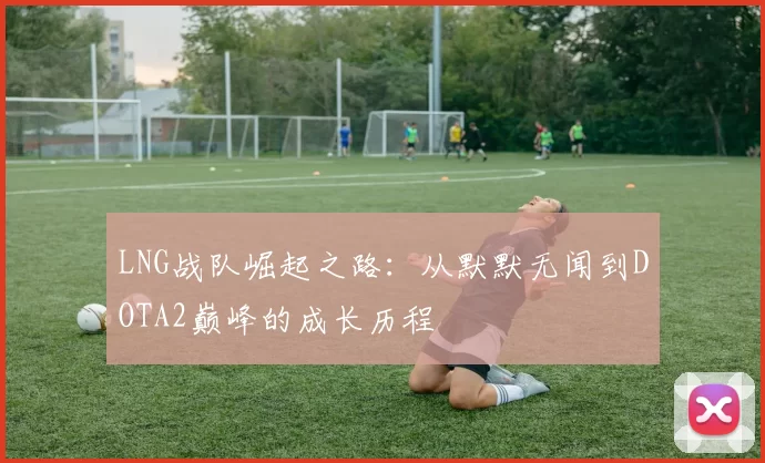 LNG战队崛起之路：从默默无闻到DOTA2巅峰的成长历程